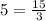 5=\frac{15}{3}