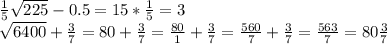 \frac{1}{5} \sqrt{225} - 0.5 = 15 * \frac{1}{5} = 3&#10;&#10; \sqrt{6400} + \frac{3}{7} =80 + \frac{3}{7} = \frac{80}{1} + \frac{3}{7} = \frac{560}{7} + \frac{3}{7} = \frac{563}{7} = 80\frac{3}{7} &#10;