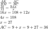 \frac{AK}{BM} = \frac{AC}{BC} &#10;\\\&#10; \frac{16}{12} = \frac{9+x}{x} &#10;\\\&#10;16x=108+12x&#10;\\\&#10;4x=108&#10;\\\&#10;x=27&#10;\\\&#10;AC=9+x=9+27=36