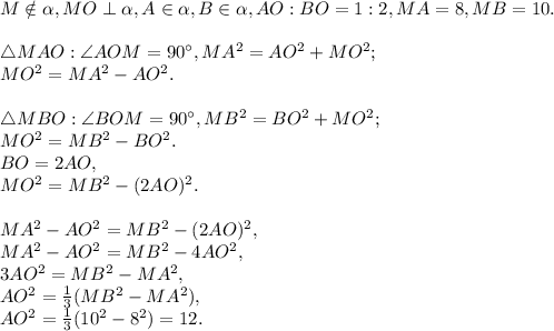 M\notin\alpha, MO\perp\alpha, A\in\alpha, B\in\alpha, AO:BO=1:2, MA=8, MB=10. \\ \\ \triangle MAO: \angle AOM=90^\circ, MA^2=AO^2+MO^2; \\ MO^2=MA^2-AO^2. \\ \\ \triangle MBO: \angle BOM=90^\circ, MB^2=BO^2+MO^2; \\ MO^2=MB^2-BO^2. \\ BO=2AO, \\ MO^2=MB^2-(2AO)^2. \\ \\ MA^2-AO^2=MB^2-(2AO)^2, \\ MA^2-AO^2=MB^2-4AO^2, \\ 3AO^2=MB^2-MA^2, \\ AO^2=\frac{1}{3}(MB^2-MA^2), \\ AO^2=\frac{1}{3}(10^2-8^2)=12.