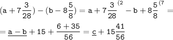 \tt \displaystyle (a+7\frac3{28} )-(b-8\frac58 )=a+7\frac3{28} ^{(2} -b+8\frac58 ^{(7} =\\ \\ =\underline{a-b} +15+\frac{6+35}{56} =\underline c+15\frac{41}{56}