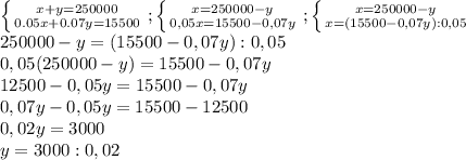 \left \{ {{x+y=250000} \atop {0.05x+0.07y=15500}} \right.; \left \{ {{x=250000-y} \atop {0,05x=15500-0,07y}} \right. ; \left \{ {{x=250000-y} \atop {x=(15500-0,07y):0,05}} \right. \\ 250000-y=(15500-0,07y):0,05 \\ 0,05(250000-y)=15500-0,07y \\ 12500-0,05y=15500-0,07y \\ 0,07y-0,05y=15500-12500 \\ 0,02y=3000 \\ y=3000:0,02 \\