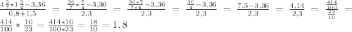 \frac{ 4\frac{2}{7}*1 \frac{3}{4} -3,36 }{0,8+1,5} = \frac{ \frac{30}{7}* \frac{7}{4} -3,36 }{2,3} = \frac{ \frac{30*7}{7*4}-3,36 }{2,3} = \frac{ \frac{30}{4} -3,36}{2,3} = \frac{7,5-3,36}{2,3} = \frac{4,14}{2,3} = \frac{ \frac{414}{100} }{ \frac{23}{10}} =\frac{414}{100} * \frac{10}{23} = \frac{414*10}{100*23} = \frac{18}{10} =1,8