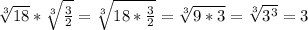 \sqrt[3]{18}* \sqrt[3]{ \frac{3}{2} }= \sqrt[3]{18* \frac{3}{2} } = \sqrt[3]{9*3} = \sqrt[3]{ 3^{3} }=3