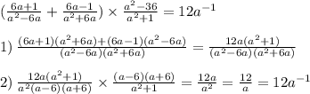 ( \frac{6a + 1}{a {}^{2} - 6a } + \frac{6a - 1}{a {}^{2} + 6a} ) \times \frac{a {}^{2} - 36 }{a {}^{2} + 1} =12a {}^{ - 1} \\ \\ 1)\: \frac{(6a + 1)(a {}^{2} + 6a) + (6a - 1)(a {}^{2} - 6a) }{(a {}^{2} - 6a)(a {}^{2} + 6a)} = \frac{12a(a {}^{2} + 1) }{(a {}^{2} - 6a)(a {}^{2}+ 6a)} \\ \\ 2) \: \frac{12a(a {}^{2} + 1) }{a {}^{2}(a - 6)(a + 6) } \times \frac{(a - 6)(a + 6)}{a {}^{2} + 1 } = \frac{12a}{a {}^{2} } = \frac{12}{a} = 12a {}^{ - 1}