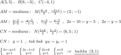 A(5,5)\; ,\; \; B(8,-3)\; ,\; \; C(-4,1)\\\\AM - mediana:\; \; M(\frac{8-4}{2}\, ,\, \frac{-3+1}{2})=(2\, ;\, -1)\\\\AM:\; \frac{x-5}{2-5}=\frac{y-5}{-1-5}\; \; ,\; \; \frac{x-5}{-3}=\frac{y-5}{-6} \; \; ,\; \; 2x-10=y-5\; \; ,\; \; 2x-y=5\\\\CN - mediana:\; \; N(\frac{5+8}{2}\, ;\, \frac{5-3}{2})=(6,5\, ;\, 1)\\\\CN:\; \; y=1\; \; ,\; \; tak\; kak\; \; y_{N}=y_{c}=1\\\\\left \{ {{2x-y=5} \atop {y=1}} \right. \; \; \left \{ {{2x-1=5} \atop {y=1}} \right. \; \; \left \{ {{2x=6} \atop {y=1}} \right. \; \; \left \{ {{x=3} \atop {y=1}} \right. \; \; \Rightarrow \; \; \underline {tochka\; \; (3,1)}