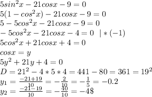 5sin^2x-21cos x-9=0\\&#10;5(1-cos^2x)-21cos x-9=0\\&#10;5-5cos^2x-21cos x-9=0\\&#10;-5cos^2x-21cos x-4=0 \ \ |*(-1)\\&#10;5cos^2x+21cos x+4=0\\&#10;cosx=y\\&#10;5y^2+21y+4=0\\&#10;D=21^2-4*5*4=441-80=361=19^2\\&#10;y_1=\frac{-21+19}{10}=-\frac2{10}=-\frac15=-0.2\\&#10;y_2=\frac{-21-19}{10}=-\frac{40}{10}=-4\