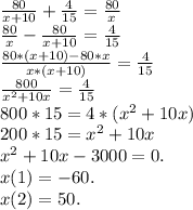 \frac{80}{x + 10} + \frac{4}{15} = \frac{80}{x}\\\frac{80}{x} - \frac{80}{x + 10} = \frac{4}{15} \\\frac{80*(x+10) - 80*x}{x*(x+10)} = \frac{4}{15} \\\frac{800}{x^2+10x} = \frac{4}{15} \\ 800*15 = 4*(x^2+10x)\\200*15 = x^2 + 10x\\x^2 + 10x - 3000 = 0.\\x(1) = -60.\\x(2) = 50.