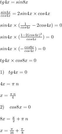tg4x = sin8x \\ \\ \frac{sin4x}{cos4x} = 2sin4x \times cos4x \\ \\ sin4x \times ( \frac{1}{cos4x} - 2cos4x) = 0 \\ \\ sin4x \times( \frac{1 - 2 {(cos4x)}^{2} }{cos4x} ) = 0 \\ \\ sin4x \times ( - \frac{cos8x}{cos4x} ) = 0 \\ \\ tg4x \times cos8x = 0 \\ \\ 1) \: \: \: \: tg4x = 0 \\ \\ 4x = \pi \: n \\ \\ x = \frac{\pi \: n}{4} \\ \\ 2) \: \: \: \: \: cos8x = 0 \\ \\ 8x = \frac{\pi}{2} + \pi \: n \\ \\ x = \frac{\pi}{16} + \frac{\pi \: }{8} \\ \\