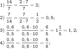 \tt \displaystyle 1) \; \frac{14}{7} = \frac{2 \cdot 7}{7} = 2;\\\\2) \; \frac{7}{14} = \frac{7}{2 \cdot 7} = \frac{1}{2} = 0,5; \\\\3) \; \frac{0,6}{0,5} = \frac{0,6 \cdot 10}{0,5 \cdot 10} = \frac{6}{5} = 1\frac{1}{5} = 1,2; \\\\4) \; \frac{0,5}{0,6} = \frac{0,5 \cdot 10}{0,6 \cdot 10} = \frac{5}{6} ;