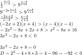 \frac{1}{3} ^{\frac{x-1}{x-4}}\ \textgreater \ 9^{\frac{x-4}{x+4}}\\&#10;9^{-2*\frac{x-1}{x-4}}\ \textgreater \ 9^{\frac{x-4}{x+4}}\\&#10;\frac{-2x+2}{x-4}\ \textgreater \ \frac{x-4}{x+4}\\&#10;(-2x+2)(x+4)\ \textgreater \ (x-4)(x-4)\\&#10;-2x^2-8x+2x+8\ \textgreater \ x^2-8x+16\\&#10;3x^2-2x+8\ \textless \ 0\\&#10;\\&#10;3x^2-2x+8=0\\&#10;D=2^2-4*8*3=4-96=-92\ \textless \ 0