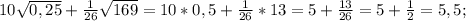 10\sqrt{0,25} +\frac{1}{26} \sqrt{169} =10*0,5+\frac{1}{26} *13=5+\frac{13}{26} =5+\frac{1}{2} =5,5;