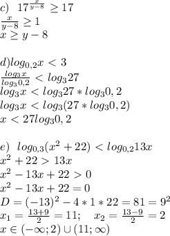 c) \ \ 17^{\frac{x}{y-8}}\geq17\\ \frac{x}{y-8}\geq1\\ x\geq y-8\\ \\ d) log_{0,2}x\ \textless \ 3\\ \frac{log_3x}{log_30,2}\ \textless \ log_327\\ log_3x\ \textless \ log_327*log_30,2\\ log_3x\ \textless \ log_3(27*log_30,2)\\ x\ \textless \ 27log_30,2\\ \\ e) \ \ log_{0,3}(x^2+22)\ \textless \ log_{0,2}13x\\ x^2+22\ \textgreater \ 13x\\ x^2-13x+22\ \textgreater \ 0\\ x^2-13x+22=0\\ D=(-13)^2-4*1*22=81=9^2\\ x_1=\frac{13+9}{2}=11; \ \ \ x_2=\frac{13-9}{2}=2\\ x\in(-\infty;2)\cup(11;\infty)