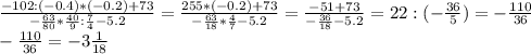 \frac{-102:(-0.4)*(-0.2)+73}{- \frac{63}{80}* \frac{40}{9} : \frac{7}{4}-5.2 } = \frac{255*(-0.2)+73}{- \frac{63}{18}* \frac{4}{7}-5.2 }= \frac{-51+73}{- \frac{36}{18}-5.2 }= 22:(- \frac{36}{5}) = -\frac{110}{36}\\&#10; -\frac{110}{36} = -3 \frac{1}{18}