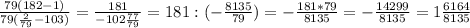 \frac{79(182-1)}{79( \frac{2}{79}-103 )} = \frac{181}{-102 \frac{77}{79} } =181:(- \frac{8135}{79} )=- \frac{181*79}{8135} =- \frac{14299}{8135} =1 \frac{6164}{8135}