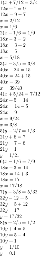 1) x+7/12=3/4 \\ &#10;12x+7=9 \\ &#10;12x=9-7 \\ &#10;x=2/12 \\ &#10;x=1/6 \\&#10;2)x-1/6=1/9 \\ 18x-3=2 \\ 18x=3+2 \\ 18x=5 \\ x=5/18 \\ &#10;3)x-3/5=3/8 \\ 40x-24=15 \\ 40x=24+15 \\ 40x=39 \\ x=39/40 \\ &#10;4)x+5/24=7/12 \\ 24x+5=14 \\ 24x=14-5 \\ 24x=9 \\ x=9/24 \\ x=3/8\\&#10;5)y+2/7=1/3 \\ 21y+6=7 \\ 21y=7-6 \\ 21y=1 \\ y=1/21 \\ &#10;6)x-1/6=7/9 \\ 18x-3=14 \\ 18x=14+3 \\ 18x=17 \\ x=17/18 \\ &#10;7)y-3/8=5/32 \\ 32y-12=5 \\ 32y=5+12 \\ 32y=17 \\ y=17/32 \\ &#10;8)y+2/5=1/2 \\ 10y+4=5 \\ 10y=5-4 \\ 10y=1 \\ y=1/10 \\ y= 0.1