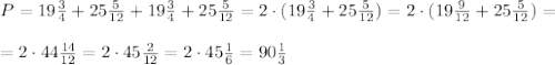 P=19 \frac{3}{4}+25 \frac{5}{12}+ 19 \frac{3}{4}+25 \frac{5}{12}=2\cdot(19 \frac{3}{4}+25 \frac{5}{12})=2\cdot(19 \frac{9}{12}+25 \frac{5}{12})= \\ \\ =2\cdot44 \frac{14}{12}=2\cdot 45\frac{2}{12}= 2\cdot 45\frac{1}{6}= 90 \frac{1}{3}