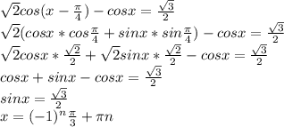 \sqrt{2} cos(x - \frac{ \pi }{4} ) - cosx = \frac{ \sqrt{3}}{2}&#10; \\ \sqrt{2} (cosx * cos \frac{ \pi }{4} + sinx * sin \frac{ \pi }{4}) - cosx = \frac{ \sqrt{3}}{2}&#10; \\ \sqrt{2} cosx * \frac{ \sqrt{2} }{2} + \sqrt{2} sinx * \frac{ \sqrt{2} }{2} - cosx = \frac{ \sqrt{3}}{2}&#10; \\ cosx + sinx - cosx = \frac{ \sqrt{3}}{2}&#10; \\ sinx = \frac{ \sqrt{3}}{2}&#10; \\ x = (-1) ^{n} \frac{ \pi }{3} + \pi n&#10;