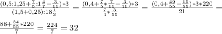 \frac{(0,5:1,25+ \frac{7}{5}:1 \frac{4}{7}- \frac{3}{11})*3 }{(1,5+0,25):18 \frac{1}{3} }= \frac{(0,4 + \frac{7}{5}* \frac{7}{11}- \frac{3}{11} )*3}{ \frac{7}{4}* \frac{3}{55} }= \frac{(0,4+ \frac{49}{55}- \frac{15}{55})*3*220 }{21}= \\ \\ \frac{88+ \frac{34}{55}*220 }{7}= \frac{224}{7}=32