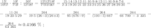 \frac{15!}{10!5!} \cdot \frac{10!}{7!3!} : \frac{30!}{12!18!} = \frac{15!12!18!}{7!5!3!30!} = \frac{15 \cdot 14 \cdot 13 \cdot 12 \cdot 11 \cdot 10 \cdot 9 \cdot 8 \cdot 12 \cdot 11 \cdot 10 \cdot 9 \cdot 8 \cdot 7 \cdot 6}{2 \cdot 3 \cdot 19 \cdot 20 \cdot 21 \cdot 22 \cdot 23 \cdot 24 \cdot 25 \cdot 26 \cdot 27 \cdot 28 \cdot 29 \cdot 30} = \\\\ = \frac{11 \cdot 24}{19 \cdot 23 \cdot 5 \cdot 29} = \frac{264}{19 \cdot 5 \cdot (26-3)(26+3)} = \frac{264}{95 \cdot (676-9)} = \frac{264}{(100-5) \cdot 667} = \frac{264}{66 \ 700 \ - \ 3 \ 335} = \\\\ = \frac{264}{63 \ 365} \approx 0.4166 \ \% \ ;