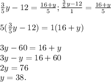 \frac{3}{5}y - 12 = \frac{16+y}{5} ; \frac{\frac{3}{5}y-12}{1} = \frac{16+y}{5} \\\\5(\frac{3}{5}y -12) = 1(16+y)\\\\3y - 60 = 16 + y\\3y - y = 16+60\\2y = 76\\y = 38.