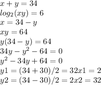 x+y=34 \\ log_{2}(xy)=6 \\ x=34-y \\ xy=64 \\ y(34-y)=64 \\ 34y- y^{2}-64=0 \\ y^{2}-34y+64=0 \\ y1=(34+30)/2=32 x1=2 \\ y2=(34-30)/2=2 x2=32 \\