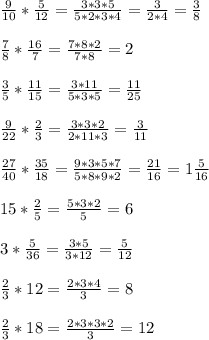 \frac{9}{10} *\frac{5}{12}=\frac{3*3*5}{5*2*3*4}=\frac{3}{2*4}=\frac{3}{8}\\ \\ \frac{7}{8} *\frac{16}{7}=\frac{7*8*2}{7*8}=2\\ \\ \frac{3}{5}*\frac{11}{15}=\frac{3*11}{5*3*5}=\frac{11}{25} \\ \\ \frac{9}{22} *\frac{2}{3}=\frac{3*3*2}{2*11*3}=\frac{3}{11} \\ \\\frac{27}{40}*\frac{35}{18}=\frac{9*3*5*7}{5*8*9*2}=\frac{21}{16}=1\frac{5}{16}\\ \\15* \frac{2}{5} =\frac{5*3*2}{5}=6\\ \\3*\frac{5}{36} =\frac{3*5}{3*12}=\frac{5}{12} \\ \\ \frac{2}{3} *12=\frac{2*3*4}{3}=8\\ \\ \frac{2}{3} *18=\frac{2*3*3*2}{3}=12