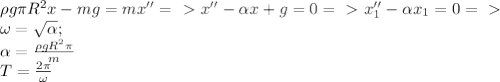 \rho g \pi R^{2}x-mg=mx'' =\ \textgreater \ x''-\alpha x+g=0 =\ \textgreater \ x_{1}''- \alpha x_{1}=0 =\ \textgreater \ \\ \omega = \sqrt{ \alpha }; \\ \alpha = \frac{\rho g R^2\pi }{m} \\ T = \frac{2 \pi }{\omega}