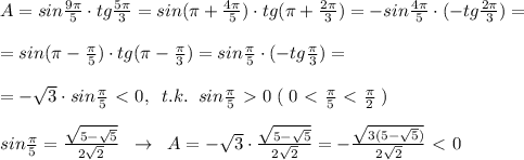 A=sin\frac{9\pi}{5}\cdot tg\frac{5\pi}{3}=sin(\pi +\frac{4\pi}{5})\cdot tg(\pi +\frac{2\pi}{3})=-sin\frac{4\pi}{5}\cdot (-tg\frac{2\pi}{3})=\\\\=sin(\pi -\frac{\pi}{5})\cdot tg(\pi -\frac{\pi}{3})=sin\frac{\pi}{5}\cdot (-tg\frac{\pi}{3})=\\\\=-\sqrt3\cdot sin\frac{\pi}{5}\ \textless \ 0,\; \; t.k.\; \; sin\frac{\pi}{5}\ \textgreater \ 0\; (\; 0\ \textless \ \frac{\pi}{5}\ \textless \ \frac{\pi}{2}\; )\\\\sin\frac{\pi}{5}= \frac{\sqrt{5-\sqrt5}}{2\sqrt2}\; \; \to \; \; A=-\sqrt3\cdot \frac{\sqrt{5-\sqrt5}}{2\sqrt2} =-\frac{\sqrt{3(5-\sqrt5)}}{2\sqrt2}\ \textless \ 0