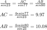 \frac{4}{sin23}= \frac{AC}{sin77}= \frac{AB}{sin80} \\ \\ &#10;AC= \frac{4*sin77}{sin23}=9.97 \\ \\ &#10;AB= \frac{4*sin80}{sin23}=10.08