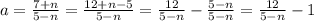 a = \frac{ 7 + n }{ 5 - n } = \frac{ 12 + n - 5 }{ 5 - n } = \frac{ 12 }{ 5 - n } - \frac{ 5 - n }{ 5 - n } = \frac{ 12 }{ 5 - n } - 1