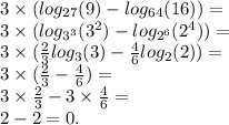 3 \times ( log_{27}(9) - log_{64}(16) ) = \\ 3 \times ( log_{ {3}^{3} }( {3}^{2} ) - log_{ {2}^{6} }( {2}^{4} ) ) = \\ 3 \times ( \frac{2}{3} log_{3}(3) - \frac{4}{6} log_{2}(2) ) = \\ 3 \times ( \frac{2}{3} - \frac{4}{6} ) = \\ 3 \times \frac{2}{3} - 3 \times \frac{4}{6} = \\ 2 - 2 = 0.