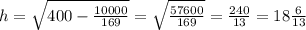 h= \sqrt{400- \frac{10000}{169} } = \sqrt{ \frac{57600}{169} }= \frac{240}{13} =18 \frac{6}{13}