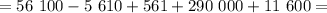 = 56 \ 100 - 5 \ 610 + 561 + 290 \ 000 + 11 \ 600 =