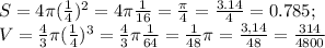 S=4 \pi ( \frac{1}{4} )^2=4 \pi \frac{1}{16}= \frac{ \pi }{4}= \frac{3.14}{4}=0.785 ; \\ V= \frac{4}{3} \pi ( \frac{1}{4} )^3=\frac{4}{3} \pi \frac{1}{64} = \frac{1}{48} \pi = \frac{3,14}{48}= \frac{314}{4800}