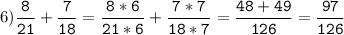 6)\tt\displaystyle\frac{8}{21}+\frac{7}{18}=\frac{8*6}{21*6}+\frac{7*7}{18*7}=\frac{48+49}{126}=\frac{97}{126}