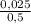 \frac{0,025}{0,5}