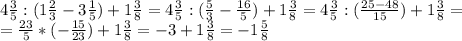 4 \frac{3}{5} : (1 \frac{2}{3} -3 \frac{1}{5} )+1 \frac{3}{8} = 4 \frac{3}{5} : ( \frac{5}{3}- \frac{16}{5} )+1 \frac{3}{8} = 4 \frac{3}{5} :( \frac{25-48}{15} )+1 \frac{3}{8} = \\ = \frac{23}{5} *(- \frac{15}{23} )+1 \frac{3}{8} = -3 +1 \frac{3}{8} = - 1 \frac{5}{8}