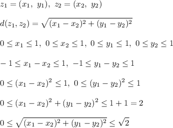 \displaystyle z_1 = (x_1, \ y_1), \ z_2 = (x_2, \ y_2)\\\\&#10;d(z_1, z_2) = \sqrt{(x_1 - x_2)^2 + (y_1 - y_2)^2}\\\\&#10;0 \leq x_1 \leq 1, \ 0 \leq x_2 \leq 1, \ 0 \leq y_1 \leq 1, \ 0 \leq y_2 \leq 1\\\\ - 1 \leq x_1 - x_2 \leq 1, \ - 1 \leq y_1 - y_2 \leq 1\\\\&#10;0 \leq (x_1 - x_2)^2 \leq 1, \ 0 \leq (y_1 - y_2)^2 \leq 1\\\\&#10;0 \leq (x_1 - x_2)^2 + (y_1 - y_2)^2 \leq 1 + 1 = 2\\\\&#10;0 \leq \sqrt{(x_1 - x_2)^2 + (y_1 - y_2)^2} \leq \sqrt{2}