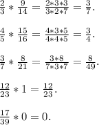 \frac{2}{3} *\frac{9}{14} = \frac{2*3*3}{3*2*7} = \frac{3}{7} .\\\\\frac{4}{5}*\frac{15}{16}=\frac{4*3*5}{4*4*5}=\frac{3}{4} .\\\\\frac{3}{7} *\frac{8}{21}=\frac{3*8}{7*3*7} = \frac{8}{49}.\\\\ \frac{12}{23} *1=\frac{12}{23}.\\\\ \frac{17}{39}*0 = 0.