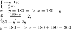 \left \{{{x-y=180}\atop{\frac{x}{y} =2}}\right.\\&#10;x-y=180 =\ \textgreater \ x= 180+y;\\&#10; \frac{x}{y} = \frac{180+y}{y} =2;\\&#10;180+y=2y\\&#10;y=180 =\ \textgreater \ x=180+180 = 360\\&#10;