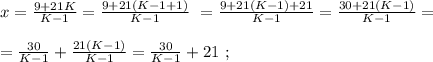 x = \frac{ 9 + 21 K }{ K - 1 } = \frac{ 9 + 21 ( K - 1 + 1 ) }{ K - 1 } \ = \frac{ 9 + 21 ( K - 1 ) + 21 }{ K - 1 } = \frac{ 30 + 21 ( K - 1 ) }{ K - 1 } = \\\\ = \frac{30}{ K - 1 } + \frac{ 21 ( K - 1 ) }{ K - 1 } = \frac{30}{ K - 1 } + 21 \ ;