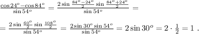 \frac{ \cos{ 24^o } - \cos{ 84^o } }{ \sin{ 54^o } } = \frac{ 2 \sin{ \frac{ 84^o - 24^o }{2} } \sin{ \frac{ 84^o + 24^o }{2} } }{ \sin{ 54^o } } = \\\\ = \frac{ 2 \sin{ \frac{ 60^o }{2} } \sin{ \frac{ 108^o }{2} } }{ \sin{ 54^o } } = \frac{ 2 \sin{ 30^o } \sin{ 54^o } }{ \sin{ 54^o } } = 2 \sin{ 30^o } = 2 \cdot \frac{1}{2} = 1 \ .