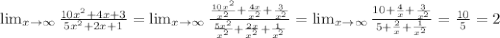 \lim_{x \to \infty} \frac{10 x^{2} +4x+3}{5 x^{2} +2x+1} = \lim_{x \to \infty} \frac{ \frac{10 x^{2} }{ x^{2} }+ \frac{4x}{ x^{2} }+ \frac{3}{ x^{2} } }{ \frac{5 x^{2} }{ x^{2} }+ \frac{2x}{ x^{2} } + \frac{1}{ x^{2} } }= \lim_{x \to \infty} \frac{10+ \frac{4}{x} + \frac{3}{ x^{2} } }{5+ \frac{2}{x} + \frac{1}{ x^{2} } } = \frac{10}{5}=2