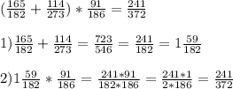 ( \frac{165}{182} + \frac{114}{273} )* \frac{91}{186}= \frac{241}{372} \\ \\ &#10;1) \frac{165}{182} + \frac{114}{273} = \frac{723}{546} = \frac{241}{182} = 1 \frac{59}{182} \\ \\ &#10;2) 1 \frac{59}{182} * \frac{91}{186} = \frac{241*91}{182*186} = \frac{241*1}{2*186} = \frac{241}{372}