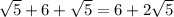 \sqrt{5}+6+ \sqrt{5} = 6+2 \sqrt{5}