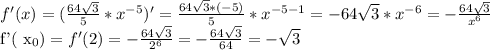 f'(x)=( \frac{64 \sqrt{3} }{5}* x^{-5} )'= \frac{64 \sqrt{3} *(-5)}{5} * x^{-5-1} =-64 \sqrt{3}* x^{-6}= -\frac{64 \sqrt{3} }{ x^{6} } &#10;&#10;f'( x_{0} ) =f'(2)= -\frac{64 \sqrt{3} }{ 2^{6} } =- \frac{64 \sqrt{3} }{64}=- \sqrt{3}