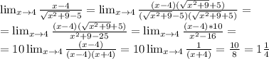 \lim_{x \to 4} \frac{x-4}{ \sqrt{ x^{2}+9 }-5 } = \lim_{x \to 4} \frac{(x-4)(\sqrt{ x^{2}+9 }+5)}{ (\sqrt{ x^{2}+9 }-5)(\sqrt{ x^{2}+9 }+5) }= \\ =\lim_{x \to 4} \frac{(x-4)(\sqrt{ x^{2}+9 }+5)}{ x^{2}+9 -25 }=\lim_{x \to 4} \frac{(x-4)*10}{ x^{2}-16 }= \\=10\lim_{x \to 4} \frac{(x-4)}{ (x-4)(x+4) }= 10\lim_{x \to 4} \frac{1}{ (x+4) }= \frac{10}{8}=1 \frac{1}{4}