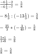 \frac{-6 \frac{1}{3} - 2 }{- 6 \frac{1}{3}-7 } = \frac{5}{8} \\ \\ &#10;-8 \frac{1}{3} :(- 13 \frac{1}{3} ) = \frac{5}{8} \\ \\ &#10;- \frac{25}{3} * (- \frac{3}{40} ) = \frac{5}{8} \\ \\ &#10; \frac{5*1}{1*8} = \frac{5}{8} \\ \\ &#10; \frac{5}{8} = \frac{5}{8}