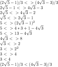 (2 \sqrt{5} -1)/3 \ \textless \ \ \textgreater \ ( 4 \sqrt{3} -3)/3&#10;\\&#10;2 \sqrt{5} -1 \ \textless \ \ \textgreater \ 4 \sqrt{3} -3&#10;\\&#10;2 \sqrt{5} \ \textless \ \ \textgreater \ 4 \sqrt{3} -2&#10;\\&#10; \sqrt{5} \ \textless \ \ \textgreater \ 2 \sqrt{3} -1&#10;\\&#10;5 \ \textless \ \ \textgreater \ (2 \sqrt{3} -1)^2&#10;\\&#10;5 \ \textless \ \ \textgreater \ 4*3+1-4 \sqrt{3} &#10;\\&#10;5 \ \textless \ \ \textgreater \ 13-4 \sqrt{3} &#10;\\&#10;4 \sqrt{3} \ \textless \ \ \textgreater \ 8&#10;\\&#10; \sqrt{3} \ \textless \ \ \textgreater \ 2&#10;\\&#10;3 \ \textless \ \ \textgreater \ 2^2&#10;\\&#10;3\ \textless \ \ \textgreater \ 4&#10;\\&#10;3\ \textless \ 4&#10;\\&#10;(2 \sqrt{5} -1)/3 \ \textless \ ( 4 \sqrt{3} -3)/3